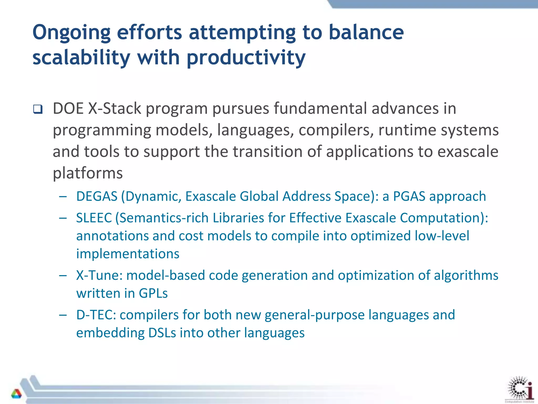 Ongoing efforts attempting to balance
scalability with productivity
 DOE X-Stack program pursues fundamental advances in
programming models, languages, compilers, runtime systems
and tools to support the transition of applications to exascale
platforms
– DEGAS (Dynamic, Exascale Global Address Space): a PGAS approach
– SLEEC (Semantics-rich Libraries for Effective Exascale Computation):
annotations and cost models to compile into optimized low-level
implementations
– X-Tune: model-based code generation and optimization of algorithms
written in GPLs
– D-TEC: compilers for both new general-purpose languages and
embedding DSLs into other languages
 