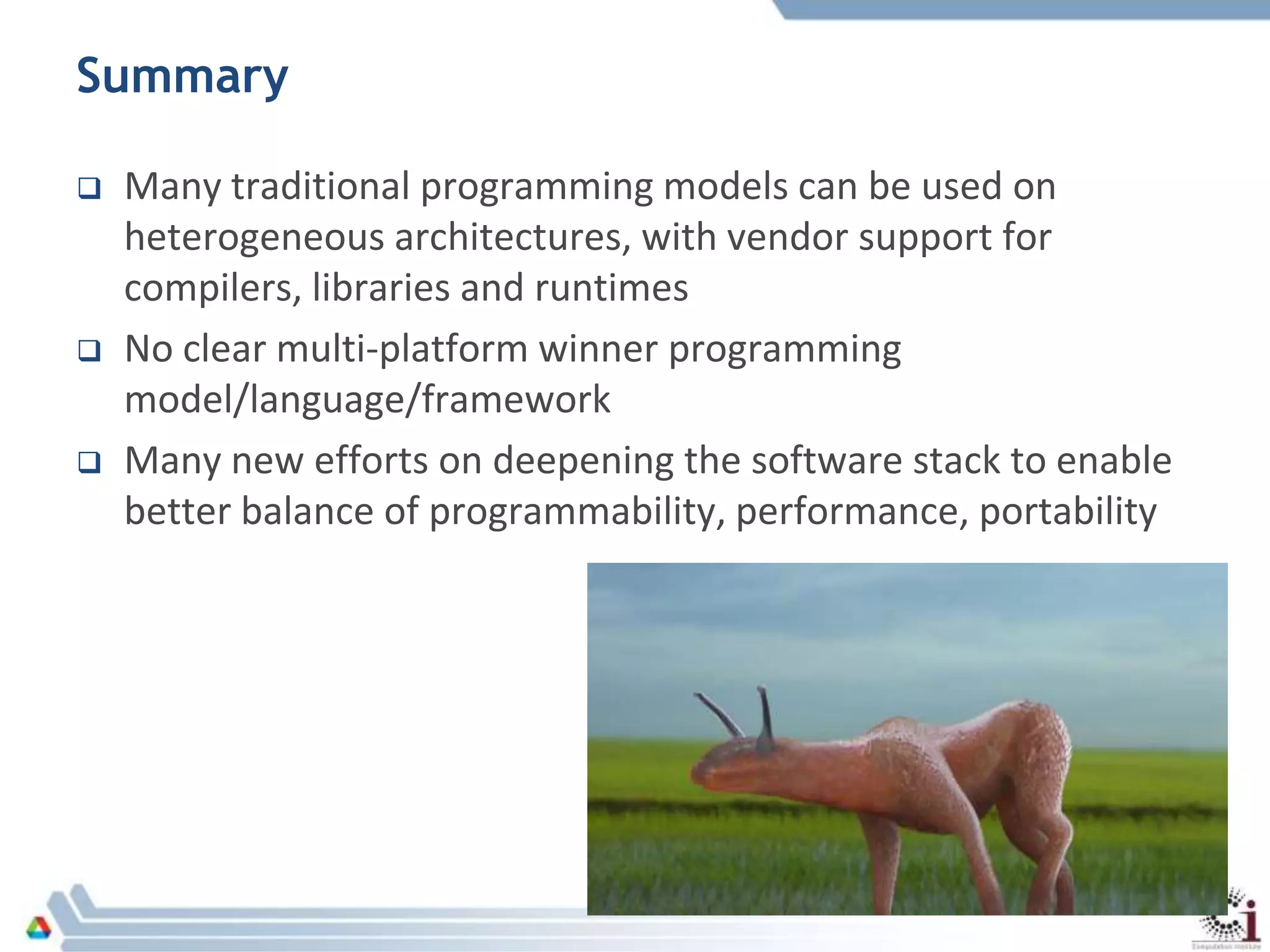 Summary
 Many traditional programming models can be used on
heterogeneous architectures, with vendor support for
compilers, libraries and runtimes
 No clear multi-platform winner programming
model/language/framework
 Many new efforts on deepening the software stack to enable
better balance of programmability, performance, portability
 