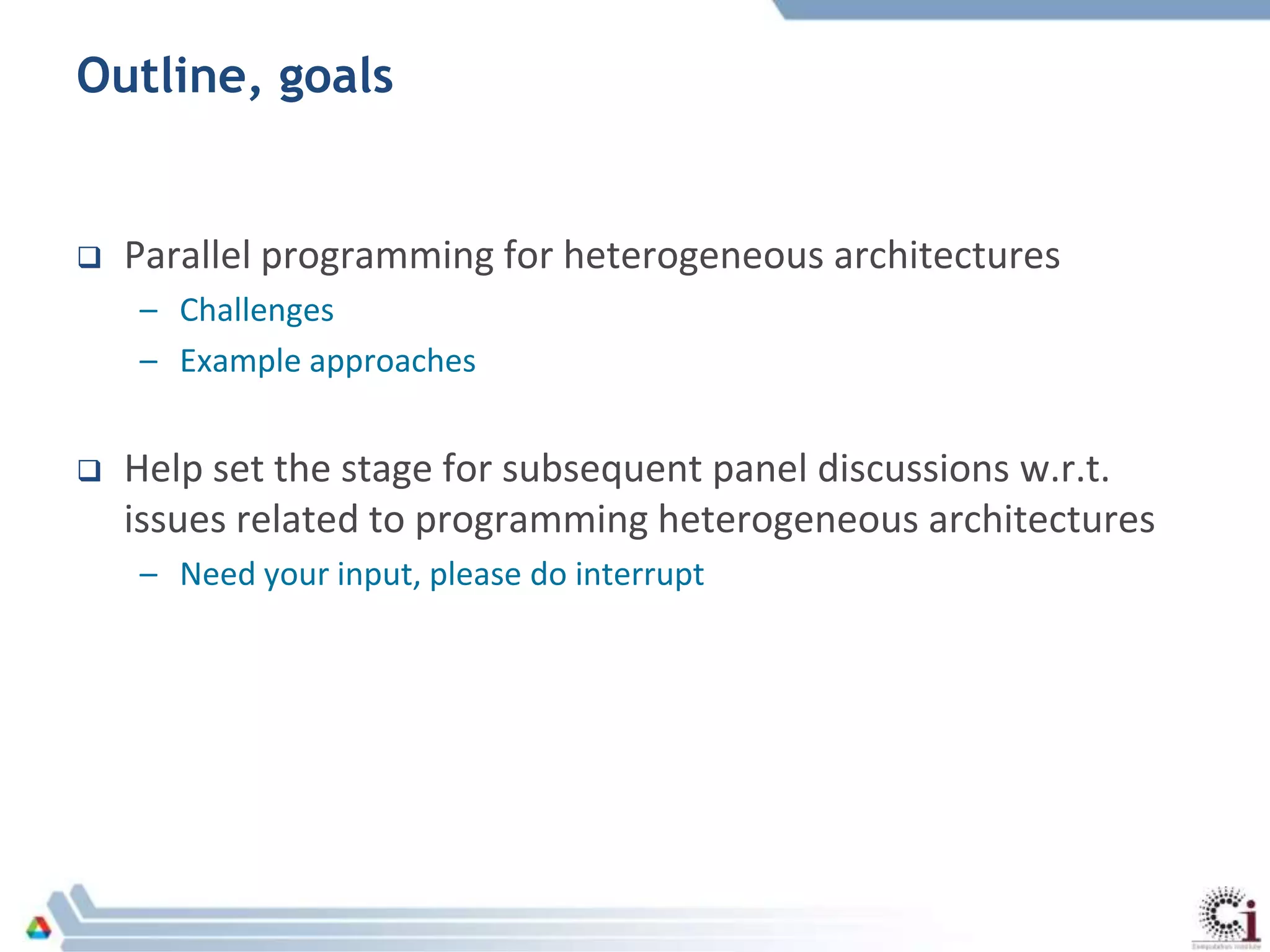 Outline, goals
 Parallel programming for heterogeneous architectures
– Challenges
– Example approaches
 Help set the stage for subsequent panel discussions w.r.t.
issues related to programming heterogeneous architectures
– Need your input, please do interrupt
 