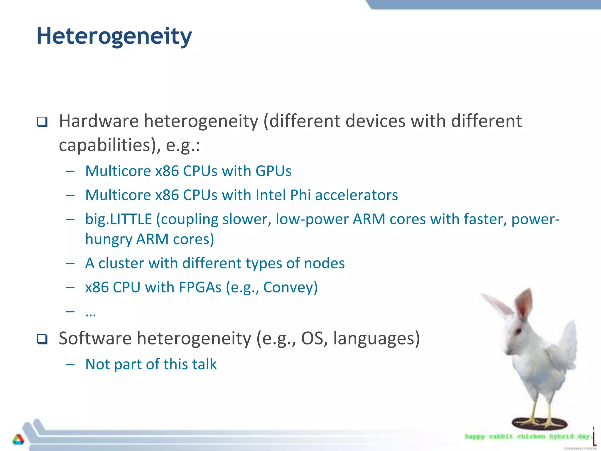 Heterogeneity
 Hardware heterogeneity (different devices with different
capabilities), e.g.:
– Multicore x86 CPUs with GPUs
– Multicore x86 CPUs with Intel Phi accelerators
– big.LITTLE (coupling slower, low-power ARM cores with faster, power-
hungry ARM cores)
– A cluster with different types of nodes
– x86 CPU with FPGAs (e.g., Convey)
– …
 Software heterogeneity (e.g., OS, languages)
– Not part of this talk
 