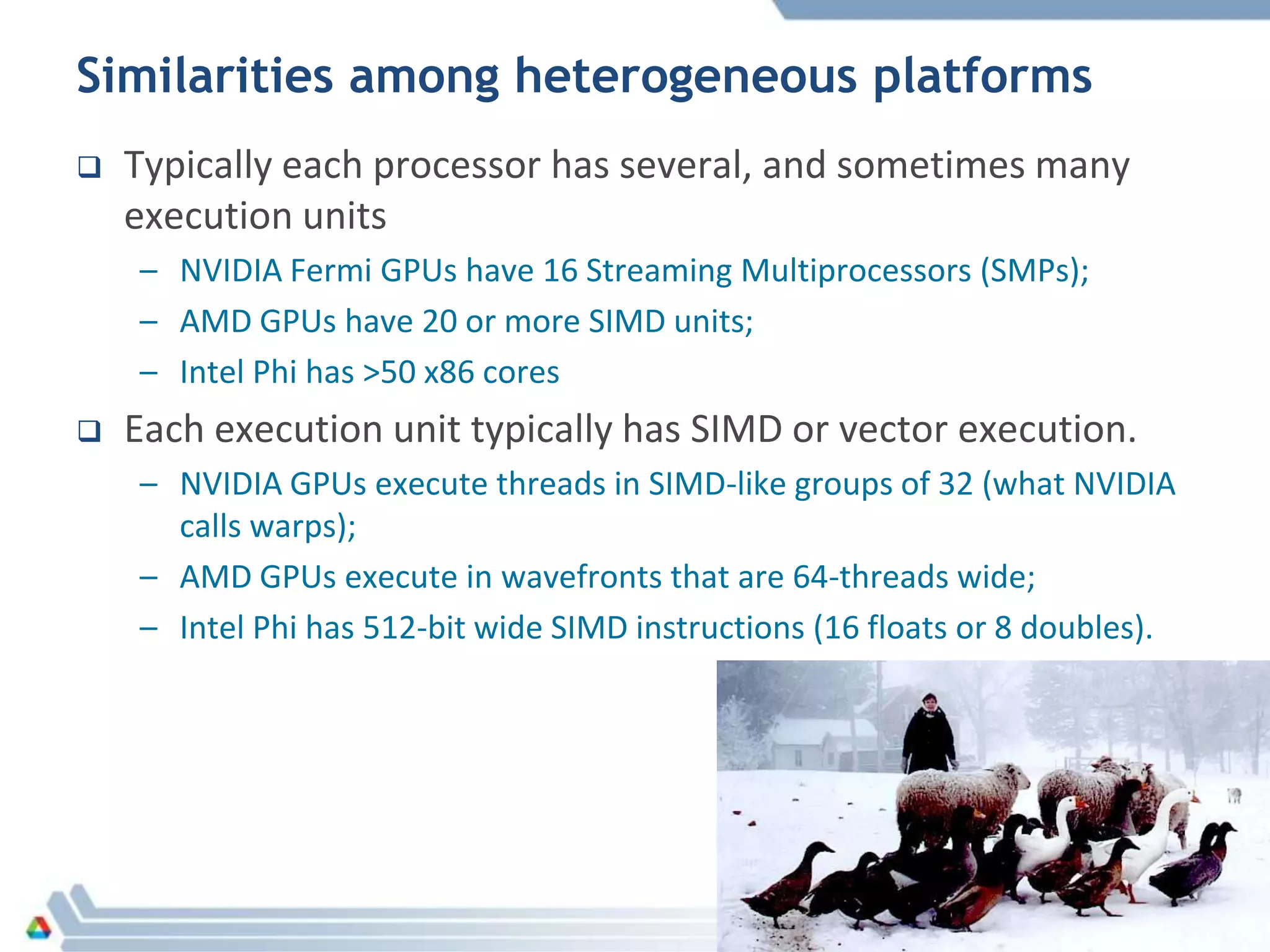 Similarities among heterogeneous platforms
 Typically each processor has several, and sometimes many
execution units
– NVIDIA Fermi GPUs have 16 Streaming Multiprocessors (SMPs);
– AMD GPUs have 20 or more SIMD units;
– Intel Phi has >50 x86 cores
 Each execution unit typically has SIMD or vector execution.
– NVIDIA GPUs execute threads in SIMD-like groups of 32 (what NVIDIA
calls warps);
– AMD GPUs execute in wavefronts that are 64-threads wide;
– Intel Phi has 512-bit wide SIMD instructions (16 floats or 8 doubles).
 