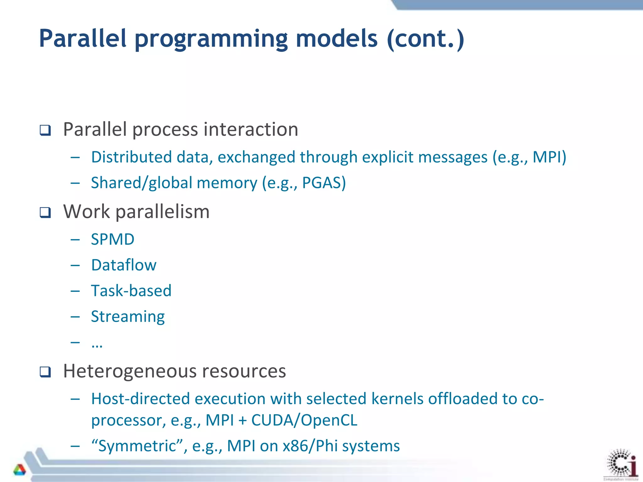 Parallel programming models (cont.)
 Parallel process interaction
– Distributed data, exchanged through explicit messages (e.g., MPI)
– Shared/global memory (e.g., PGAS)
 Work parallelism
– SPMD
– Dataflow
– Task-based
– Streaming
– …
 Heterogeneous resources
– Host-directed execution with selected kernels offloaded to co-
processor, e.g., MPI + CUDA/OpenCL
– “Symmetric”, e.g., MPI on x86/Phi systems
 
