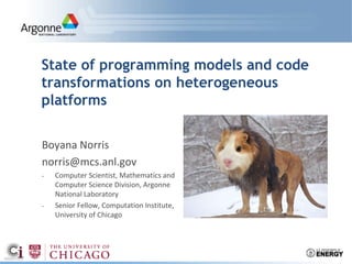 State of programming models and code
transformations on heterogeneous
platforms
Boyana Norris
norris@mcs.anl.gov
- Computer Scientist, Mathematics and
Computer Science Division, Argonne
National Laboratory
- Senior Fellow, Computation Institute,
University of Chicago
 
