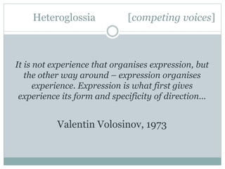 Heteroglossia [competing voices]
It is not experience that organises expression, but
the other way around – expression organises
experience. Expression is what first gives
experience its form and specificity of direction…
Valentin Volosinov, 1973
 