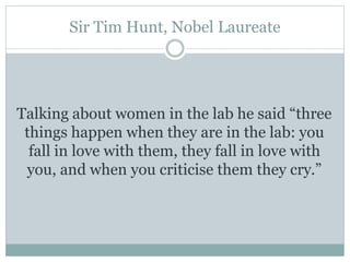Sir Tim Hunt, Nobel Laureate
Talking about women in the lab he said “three
things happen when they are in the lab: you
fall in love with them, they fall in love with
you, and when you criticise them they cry.”
 