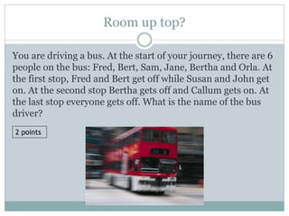 Room up top?
You are driving a bus. At the start of your journey, there are 6
people on the bus: Fred, Bert, Sam, Jane, Bertha and Orla. At
the first stop, Fred and Bert get off while Susan and John get
on. At the second stop Bertha gets off and Callum gets on. At
the last stop everyone gets off. What is the name of the bus
driver?
2 points
 
