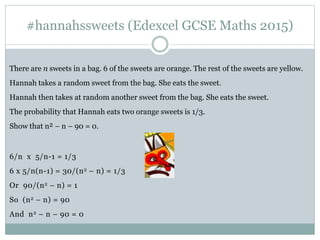 #hannahssweets (Edexcel GCSE Maths 2015)
There are n sweets in a bag. 6 of the sweets are orange. The rest of the sweets are yellow.
Hannah takes a random sweet from the bag. She eats the sweet.
Hannah then takes at random another sweet from the bag. She eats the sweet.
The probability that Hannah eats two orange sweets is 1/3.
Show that n² – n – 90 = 0.
6/n x 5/n-1 = 1/3
6 x 5/n(n-1) = 30/(n2 – n) = 1/3
Or 90/(n2 – n) = 1
So (n2 – n) = 90
And n2 – n – 90 = 0
 