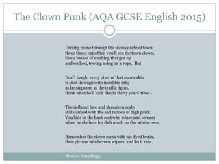The Clown Punk (AQA GCSE English 2015)
Driving home through the shonky side of town,
three times out of ten you’ll see the town clown,
like a basket of washing that got up
and walked, towing a dog on a rope. But
Don’t laugh: every pixel of that man’s skin
is shot through with indelible ink;
as he steps out at the traffic lights,
think what he’ll look like in thirty years’ time -
The deflated face and shrunken scalp
still daubed with the sad tattoos of high punk.
You kids in the back seat who wince and scream
when he slathers his daft mush on the windscreen,
Remember the clown punk with his dyed brain,
then picture windscreen wipers, and let it rain.
Simon Armitage
 