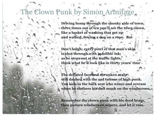 The Clown Punk by Simon Armitage
Driving home through the shonky side of town,
three times out of ten you’ll see the town clown,
like a basket of washing that got up
and walked, towing a dog on a rope. But
Don’t laugh: every pixel of that man’s skin
is shot through with indelible ink;
as he steps out at the traffic lights,
think what he’ll look like in thirty years’ time -
The deflated face and shrunken scalp
still daubed with the sad tattoos of high punk.
You kids in the back seat who wince and scream
when he slathers his daft mush on the windscreen,
Remember the clown punk with his dyed brain,
then picture windscreen wipers, and let it rain.
 