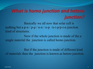 Basically we all now that solar cell is
nothing but a p-n / p-p / n-n / n-p /n-i-p/p-i-n junction
kind of structures.
Now if the whole junction is made of the a
single material the junction is called homo junction.
But if the junction is made of different kind
of materials then the junction is known as hetero junction.
3/22/2015 3
 