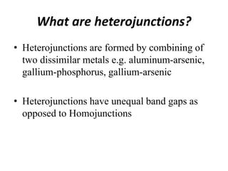 What are heterojunctions?
• Heterojunctions are formed by combining of
two dissimilar metals e.g. aluminum-arsenic,
gallium-phosphorus, gallium-arsenic
• Heterojunctions have unequal band gaps as
opposed to Homojunctions