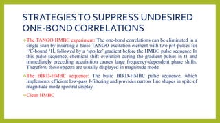 STRATEGIESTO SUPPRESS UNDESIRED
ONE-BOND CORRELATIONS
The TANGO HMBC experiment: The one-bond correlations can be eliminated in a
single scan by inserting a basic TANGO excitation element with two p/4-pulses for
13C-bound 1H, followed by a ‘spoiler’ gradient before the HMBC pulse sequence In
this pulse sequence, chemical shift evolution during the gradient pulses in t1 and
immediately preceding acquisition causes large frequency-dependent phase shifts.
Therefore, these spectra are usually displayed in magnitude mode.
The BIRD-HMBC sequence: The basic BIRD-HMBC pulse sequence, which
implements efficient low-pass J-filtering and provides narrow line shapes in spite of
magnitude mode spectral display.
Clean HMBC
 