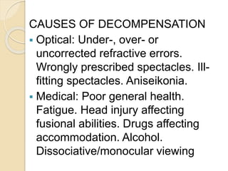 CAUSES OF DECOMPENSATION
 Optical: Under-, over- or
uncorrected refractive errors.
Wrongly prescribed spectacles. Ill-
fitting spectacles. Aniseikonia.
 Medical: Poor general health.
Fatigue. Head injury affecting
fusional abilities. Drugs affecting
accommodation. Alcohol.
Dissociative/monocular viewing
 