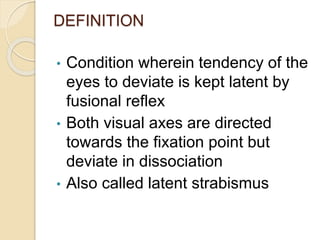 DEFINITION
• Condition wherein tendency of the
eyes to deviate is kept latent by
fusional reflex
• Both visual axes are directed
towards the fixation point but
deviate in dissociation
• Also called latent strabismus
 