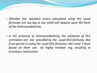  Whether the standard errors calculated using the usual
formulae are too big or too small will depend upon the form
of the heteroscedasticity.
 In the presence of heteroscedasticity, the variances of OLS
estimators are not provided by the usual OLS formulas. But
if we persist in using the usual OLS formulas, the t and F tests
based on them can be highly mislead- ing, resulting in
erroneous conclusions
 