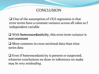 CONCLUSION
 With heteroscedasticity, this error term variance is
not constant
 One of the assumption of OLS regression is that
error terms have a constant variance across all value so f
independent variable
 More common in cross sectional data than time
series data
 Even if heteroscedasticity is present or suspected,
whatever conclusions we draw or inferences we make
may be very misleading.
 