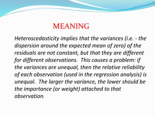 Heteroscedasticity implies that the variances (i.e. - the
dispersion around the expected mean of zero) of the
residuals are not constant, but that they are different
for different observations. This causes a problem: if
the variances are unequal, then the relative reliability
of each observation (used in the regression analysis) is
unequal. The larger the variance, the lower should be
the importance (or weight) attached to that
observation.
MEANING
 