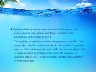4. Heteroscedasticity can also arise as a result of the presence of
outliers, (either very small or very large) in relation to the
observations in the sample Figure 4.
The inclusion or exclusion of such an observation, especially if the
sample size is small, can substantially alter the results of regression
analysis. Chile can be regarded as an outlier because the given Y and
X values are much larger than for the rest of the countries. In
situations such as this, it would be hard to maintain the assumption
of homoscedasticity.
 