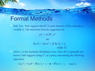 Formal Methods
 Park Test. Park suggests that σ2
i is some function of the explanatory
variable Xi. The functional form he suggested was
σ2
i = σ2Xβ
i evi
or
ln σ2
i = ln σ2 + β ln Xi + vi
(eqn 1)
 where vi is the stochastic disturbance term. Since σ2
i is generally not
known, Park suggests using uˆ2
i as a proxy and running the following
regression:
ln uˆ2
i = ln σ2 + β ln Xi + vi = α + β ln Xi + vi (eqn 2)
 