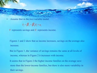 • Assume that in the two-variable model
Yi = β1 + β2Xi + ui
Y represents savings and X represents income.
Figures 1 and 2 show that as income increases, savings on the average also
increase.
But in Figure 1 ,the variance of savings remains the same at all levels of
income, whereas in Figure 2 it increases with income.
It seems that in Figure 2 the higher income families on the average save
more than the lower-income families, but there is also more variability in
their savings.
 