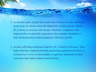 2. As incomes grow, people have more discretionary income and hence
more scope for choice about the disposition of their income. Hence,
σ2
i is likely to increase with income. Similarly, companies with
larger profits are generally expected to show greater variability in
their dividend policies than companies with lower profits.
3. As data collecting techniques improve, σ2
i is likely to decrease. Thus,
banks that have sophisticated data processing equipment are likely to
commit fewer errors in the monthly or quarterly statements of their
customers than banks without such facilities.
 