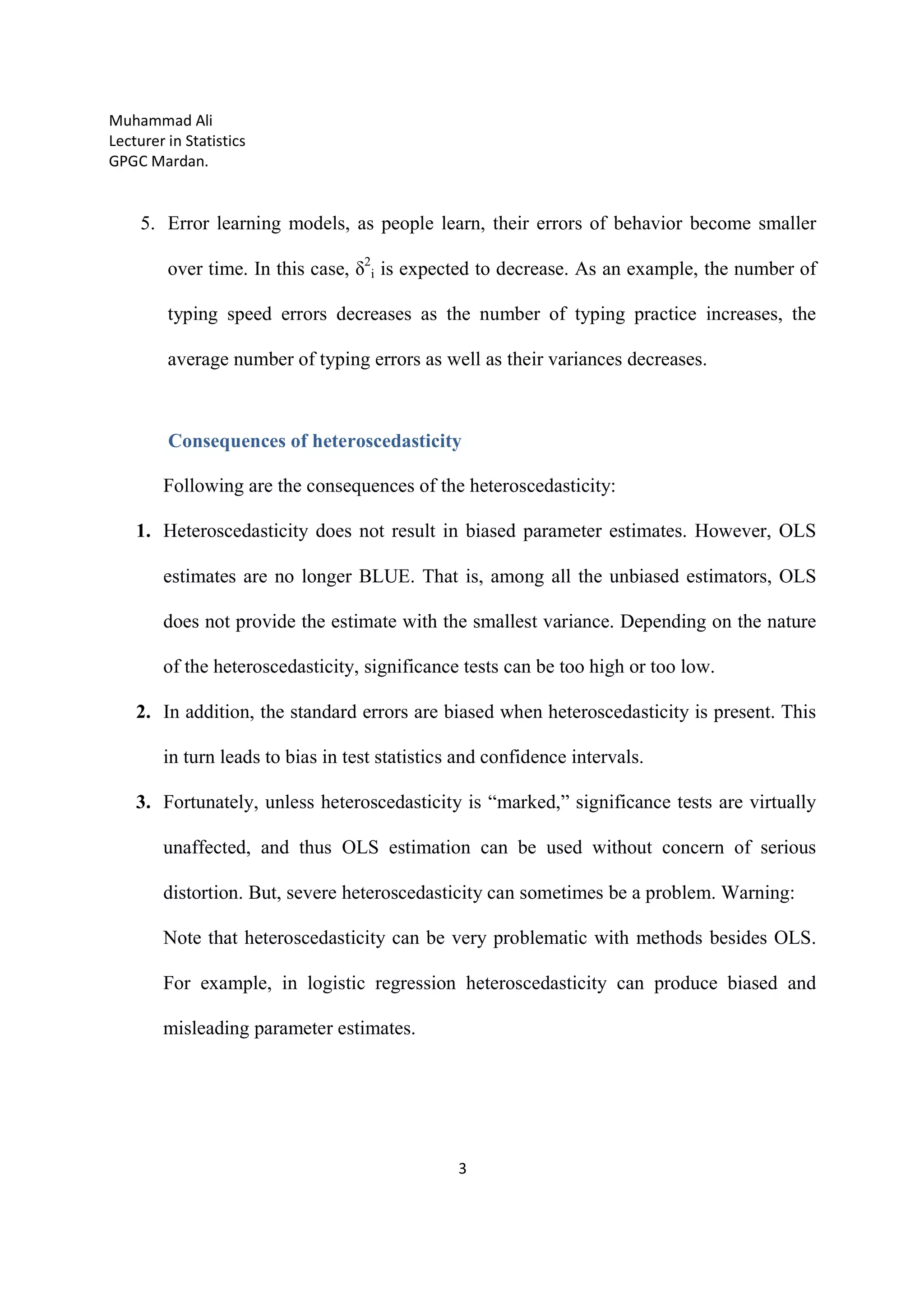Muhammad Ali
Lecturer in Statistics
GPGC Mardan.
3
5. Error learning models, as people learn, their errors of behavior become smaller
over time. In this case, δ2
i is expected to decrease. As an example, the number of
typing speed errors decreases as the number of typing practice increases, the
average number of typing errors as well as their variances decreases.
Consequences of heteroscedasticity
Following are the consequences of the heteroscedasticity:
1. Heteroscedasticity does not result in biased parameter estimates. However, OLS
estimates are no longer BLUE. That is, among all the unbiased estimators, OLS
does not provide the estimate with the smallest variance. Depending on the nature
of the heteroscedasticity, significance tests can be too high or too low.
2. In addition, the standard errors are biased when heteroscedasticity is present. This
in turn leads to bias in test statistics and confidence intervals.
3. Fortunately, unless heteroscedasticity is “marked,” significance tests are virtually
unaffected, and thus OLS estimation can be used without concern of serious
distortion. But, severe heteroscedasticity can sometimes be a problem. Warning:
Note that heteroscedasticity can be very problematic with methods besides OLS.
For example, in logistic regression heteroscedasticity can produce biased and
misleading parameter estimates.
 