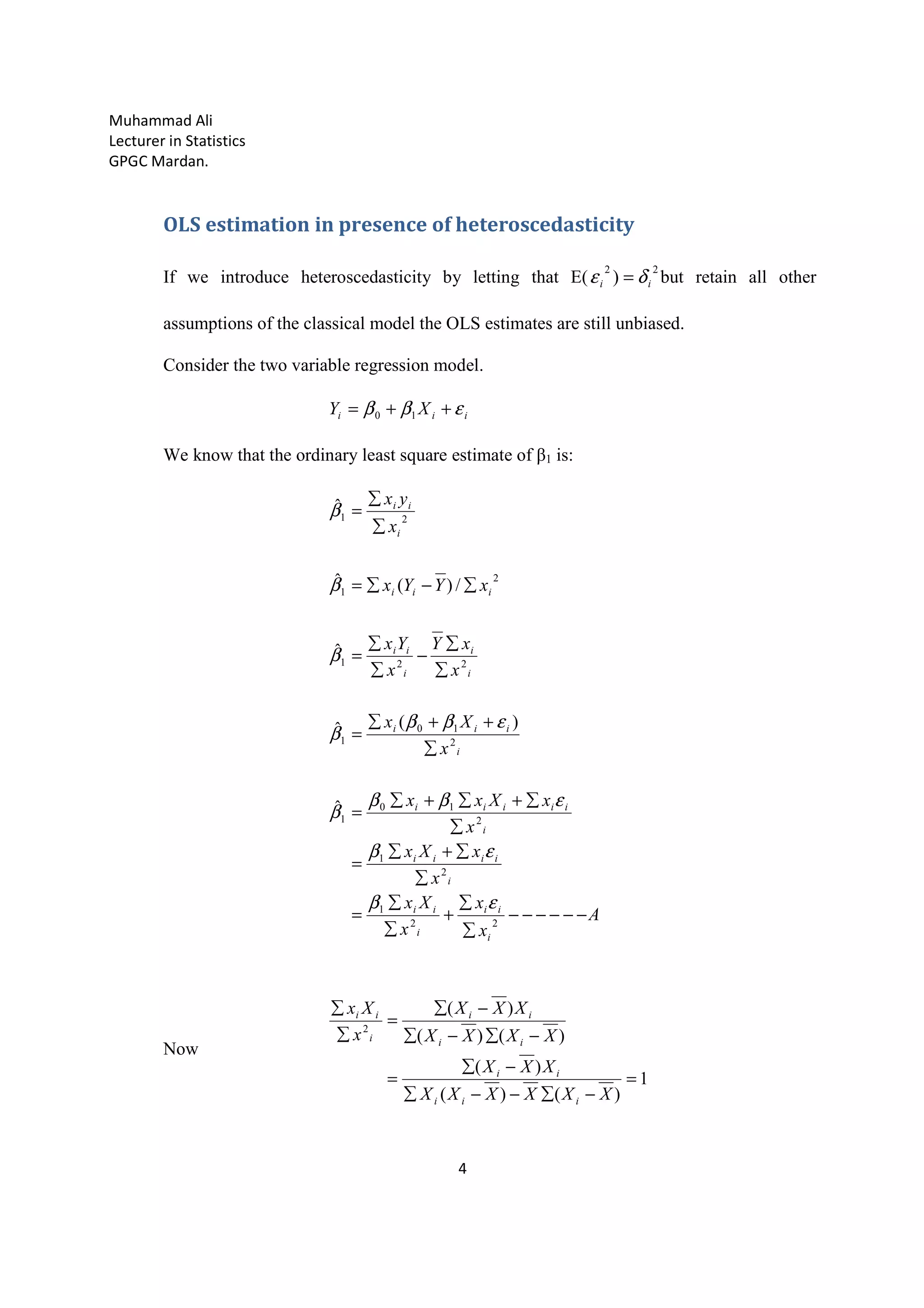Muhammad Ali
Lecturer in Statistics
GPGC Mardan.
4
OLS estimation in presence of heteroscedasticity
If we introduce heteroscedasticity by letting that E(
22
) ii δε = but retain all other
assumptions of the classical model the OLS estimates are still unbiased.
Consider the two variable regression model.
iii XY εββ ++= 10
We know that the ordinary least square estimate of β1 is:
A
x
x
x
Xx
x
xXx
x
xXxx
x
Xx
x
xY
x
Yx
xYYx
x
yx
i
ii
i
ii
i
iiii
i
iiiii
i
iii
i
i
i
ii
iii
i
ii
−−−−−−
∑
∑
+
∑
∑
=
∑
∑+∑
=
∑
∑+∑+∑
=
∑
++∑
=
∑
∑
−
∑
∑
=
∑−∑=
∑
∑
=
22
1
2
1
2
10
1
2
10
1
221
2
1
21
ˆ
)(ˆ
ˆ
/)(ˆ
ˆ
εβ
εβ
εββ
β
εββ
β
β
β
β
Now
1
)()(
)(
)()(
)(
2
=
−∑−−∑
−∑
=
−∑−∑
−∑
=
∑
∑
XXXXXX
XXX
XXXX
XXX
x
Xx
iii
ii
ii
ii
i
ii
 