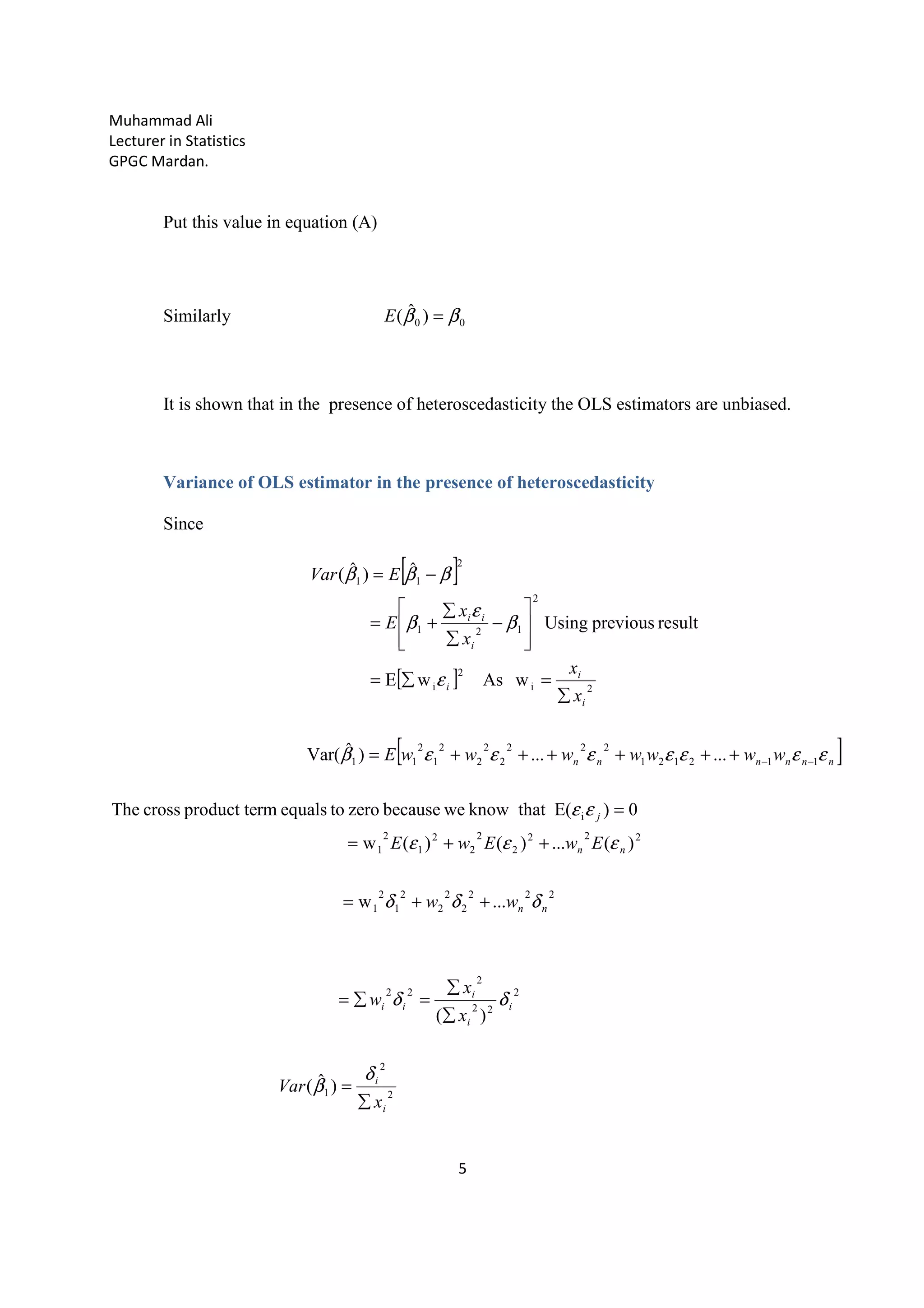 Muhammad Ali
Lecturer in Statistics
GPGC Mardan.
5
Put this value in equation (A)
Similarly 00 )ˆ( ββ =E
It is shown that in the presence of heteroscedasticity the OLS estimators are unbiased.
Variance of OLS estimator in the presence of heteroscedasticity
Since
[ ]
[ ]
[ ]
2
2
1
2
22
2
22
222
2
2
2
2
1
2
1
222
2
2
2
2
1
2
1
i
112121
222
2
2
2
2
1
2
11
2i
2
i
2
121
2
11
)ˆ(
)(
...w
)(...)()(w
0)E(thatknowwebecausezerotoequalsrmproduct tecrossThe
......)ˆVar(
wAswE
resultpreviousUsing
ˆ)ˆ(
i
i
i
i
i
ii
nn
nn
j
nnnnnn
i
i
i
i
ii
x
Var
x
x
w
ww
EwEwE
wwwwwwwE
x
x
x
x
E
EVar
∑
=
∑
∑
=∑=
++=
++=
=
++++++=
∑
=∑=








−
∑
∑
+=
−=
−−
δ
β
δδ
δδδ
εεε
εε
εεεεεεεβ
ε
β
ε
β
βββ
 
