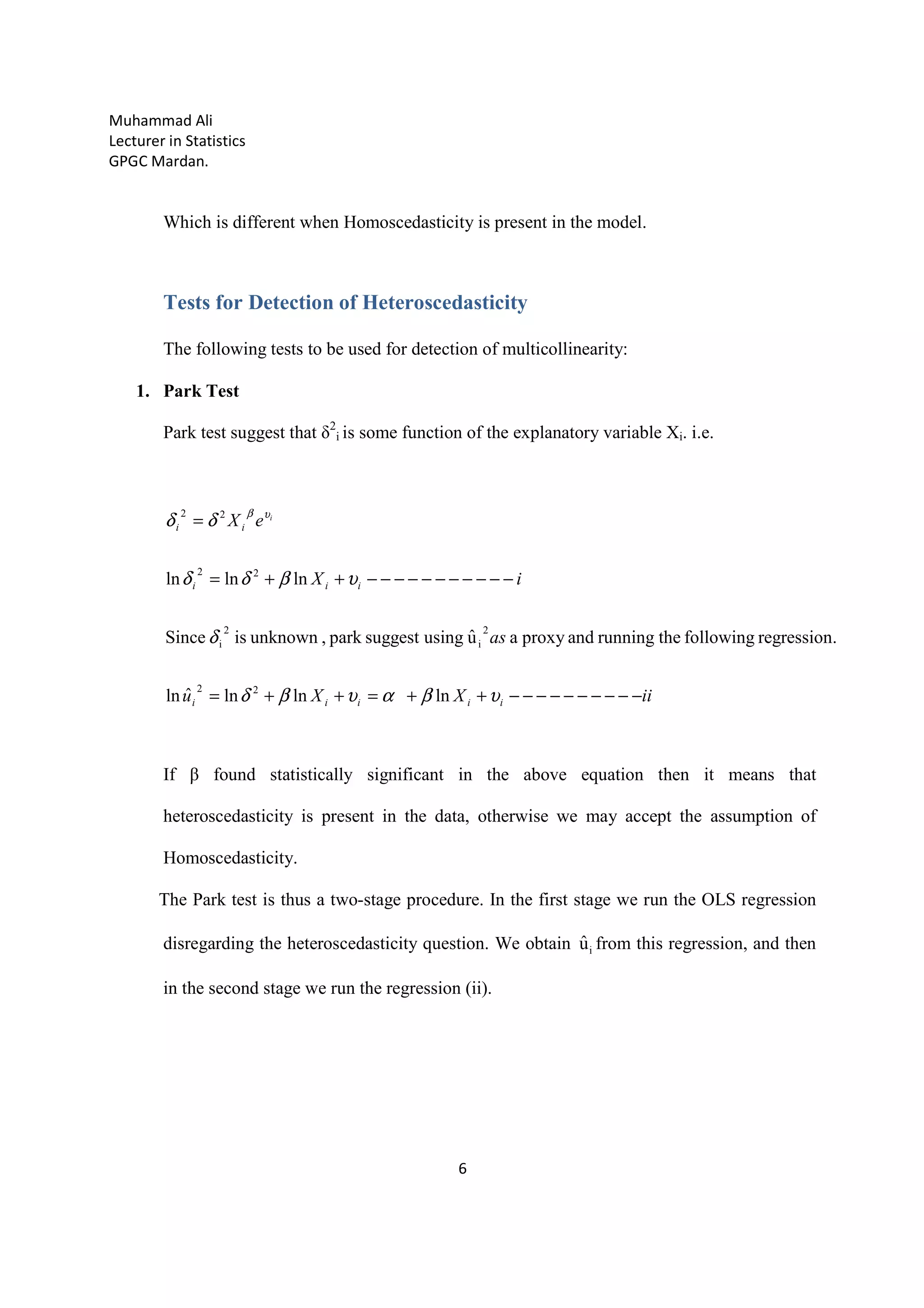 Muhammad Ali
Lecturer in Statistics
GPGC Mardan.
6
Which is different when Homoscedasticity is present in the model.
Tests for Detection of Heteroscedasticity
The following tests to be used for detection of multicollinearity:
1. Park Test
Park test suggest that δ2
i is some function of the explanatory variable Xi. i.e.
iiXXu
as
iX
eX
iiiii
iii
ii
i
−−−−−−−−−−++=++=
−−−−−−−−−−−++=
=
υβαυβδ
δ
υβδδ
δδ υβ
lnlnlnˆln
.regressionfollowingtherunningandproxyauˆusingsuggestpark,unknownisSince
lnlnln
22
2
i
2
i
22
22
If β found statistically significant in the above equation then it means that
heteroscedasticity is present in the data, otherwise we may accept the assumption of
Homoscedasticity.
The Park test is thus a two-stage procedure. In the first stage we run the OLS regression
disregarding the heteroscedasticity question. We obtain iuˆ from this regression, and then
in the second stage we run the regression (ii).
 