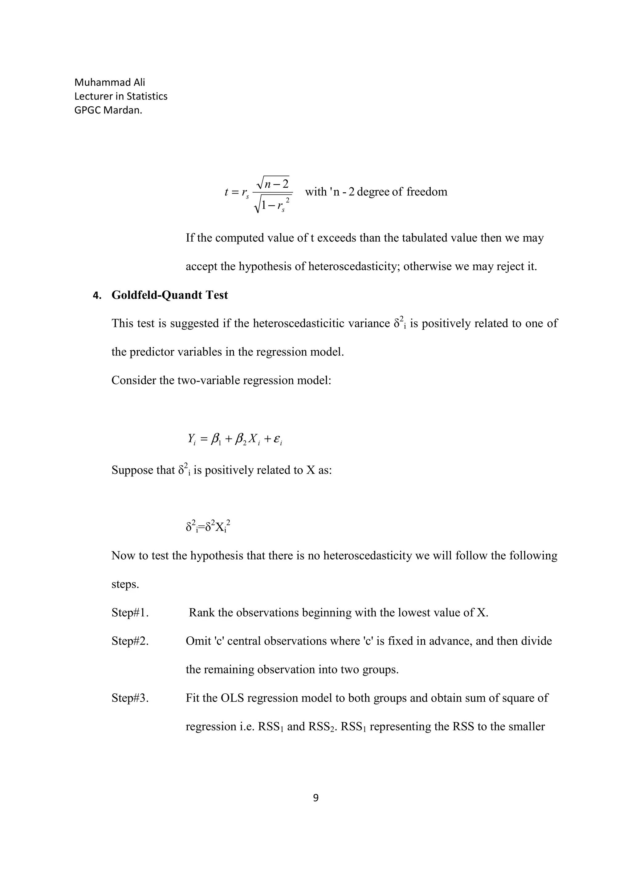 Muhammad Ali
Lecturer in Statistics
GPGC Mardan.
9
freedomofdegree2-n'with
1
2
2
s
s
r
n
rt
−
−
=
If the computed value of t exceeds than the tabulated value then we may
accept the hypothesis of heteroscedasticity; otherwise we may reject it.
4. Goldfeld-Quandt Test
This test is suggested if the heteroscedasticitic variance δ2
i is positively related to one of
the predictor variables in the regression model.
Consider the two-variable regression model:
iii XY εββ ++= 21
Suppose that δ2
i is positively related to X as:
δ2
i=δ2
Xi
2
Now to test the hypothesis that there is no heteroscedasticity we will follow the following
steps.
Step#1. Rank the observations beginning with the lowest value of X.
Step#2. Omit 'c' central observations where 'c' is fixed in advance, and then divide
the remaining observation into two groups.
Step#3. Fit the OLS regression model to both groups and obtain sum of square of
regression i.e. RSS1 and RSS2. RSS1 representing the RSS to the smaller
 