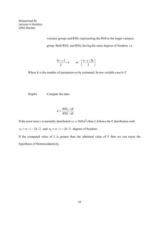 Muhammad Ali
Lecturer in Statistics
GPGC Mardan.
10
variance groups and RSS2 representing the RSS to the larger variance
group. Both RSS1 and RSS2 having the same degrees of freedom. i.e.
( )
2
2k-c-n
or
2






−
−
k
cn
Where k is the number of parameters to be estimated. In two variable case k=2
Step#4 Compute the ratio
dfRSS
dfRSS
/
/
1
2
=λ
If the error term ε is normally distributed i.e. ε~N(0,δ2
) then λ follows the F distribution with
2/2and2/2 21 kcnkcn −−=−−= υυ degrees of freedom.
If the computed value of λ is greater than the tabulated value of F then we can reject the
hypothesis of Homoscedasticity.
 