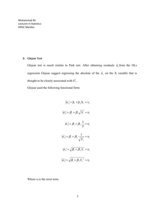 Muhammad Ali
Lecturer in Statistics
GPGC Mardan.
7
2. Glejsar Test
Glejsar test is much similar to Park test. After obtaining residuals iuˆ from the OLs
regression Glejsar suggest regressing the absolute of the iuˆ on the X variable that is
thought to be closely associated with δ2
i .
Glejsar used the following functional form:
ˆ
ˆ
1
ˆ
1
ˆ
ˆ
υXββuˆ
2
21
21
21
21
21
ii21i
iii
iii
i
i
i
ii
iii
Xu
Xu
X
u
X
u
Xu
υββ
υββ
υββ
υββ
υββ
++=
++=
++=
++=
++=
++=
Where υi is the error term.
 