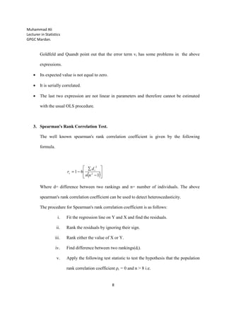 Muhammad Ali
Lecturer in Statistics
GPGC Mardan.
8
Goldfeld and Quandt point out that the error term vi has some problems in the above
expressions.
• Its expected value is not equal to zero.
• It is serially correlated.
• The last two expression are not linear in parameters and therefore cannot be estimated
with the usual OLS procedure.
3. Spearman's Rank Correlation Test.
The well known spearman's rank correlation coefficient is given by the following
formula.
( )







−
∑
−=
1
61 2
2
nn
d
r i
s
Where d= difference between two rankings and n= number of individuals. The above
spearman's rank correlation coefficient can be used to detect heteroscedasticity.
The procedure for Spearman's rank correlation coefficient is as follows:
i. Fit the regression line on Y and X and find the residuals.
ii. Rank the residuals by ignoring their sign.
iii. Rank either the value of X or Y.
iv. Find difference between two rankings(di).
v. Apply the following test statistic to test the hypothesis that the population
rank correlation coefficient ρi = 0 and n > 8 i.e.
 