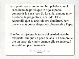 De repente apareció un hombre pelado con el
 saco lleno de polvo que le dijo si podía
 compartir la cena con él. La niña, aunque muy
 asustada, le preguntó su apellido. Él le
 respondió que su apellido era Gutiérrez, pero
 que era más conocido por el sobrenombre Pepe.


El señor le dijo que la salsa del estofado estaba
  exquisita aunque un poco salada . El hombre le
  dio un vaso de vino y cuando ella se enderezó
  se sintió un poco mareada .
               Elaine Teixeira Profesora de Lengua
                             Española
 