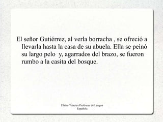 El señor Gutiérrez, al verla borracha , se ofreció a
  llevarla hasta la casa de su abuela. Ella se peinó
  su largo pelo y, agarrados del brazo, se fueron
  rumbo a la casita del bosque.




                 Elaine Teixeira Profesora de Lengua
                               Española
 