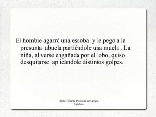 El hombre agarró una escoba y le pegó a la
  presunta abuela partiéndole una muela . La
  niña, al verse engañada por el lobo, quiso
  desquitarse aplicándole distintos golpes.




                Elaine Teixeira Profesora de Lengua
                              Española
 