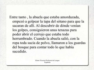 Entre tanto , la abuela que estaba amordazada,
 empezó a golpear la tapa del sótano para que la
 sacaran de allí. Al descubrir de dónde venían
 los golpes, consiguieron unas tenazas para
 poder abrir el cerrojo que estaba todo
 herrumbrado. Cuando la abuela salió, con la
 ropa toda sucia de polvo, llamaron a los guardas
 del bosque para contar todo lo que había
 sucedido.

                Elaine Teixeira Profesora de Lengua
                              Española
 