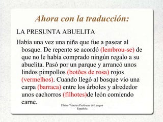 Ahora con la traducción:
LA PRESUNTA ABUELITA
Había una vez una niña que fue a pasear al
 bosque. De repente se acordó (lembrou-se) de
 que no le había comprado ningún regalo a su
 abuelita. Pasó por un parque y arrancó unos
 lindos pimpollos (botões de rosa) rojos
 (vermelhos). Cuando llegó al bosque vio una
 carpa (barraca) entre los árboles y alrededor
 unos cachorros (filhotes)de león comiendo
 carne.         Elaine Teixeira Profesora de Lengua
                        Española
 