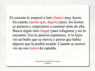 El corazón le empezó a latir (bater) muy fuerte.
  En cuanto (assim que, depois) pasó, los leones
  se pararon y empezaron a caminar atrás de ella.
  Buscó algún sitio (lugar) para refugiarse y no lo
  encontró. Eso le pareció espantoso. A lo lejos
  vio un bulto que se movía y pensó que había
  alguien que la podría ayudar. Cuando se acercó
  vio un oso (urso) de espalda.


                 Elaine Teixeira Profesora de Lengua
                               Española
 
