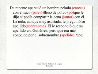 De repente apareció un hombre pelado (careca)
 con el saco (paletó)lleno de polvo (pó)que le
 dijo si podía compartir la cena (jantar) con él.
 La niña, aunque muy asustada, le preguntó su
 apellido(sobrenome). Él le respondió que su
 apellido era Gutiérrez, pero que era más
 conocido por el sobrenombre (apelido)Pepe.




                 Elaine Teixeira Profesora de Lengua
                               Española
 