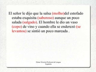 El señor le dijo que la salsa (molho)del estofado
  estaba exquisita (saboroso) aunque un poco
  salada (salgado). El hombre le dio un vaso
  (copo) de vino y cuando ella se enderezó (se
  levantou) se sintió un poco mareada .




                  Elaine Teixeira Profesora de Lengua
                                Española
 