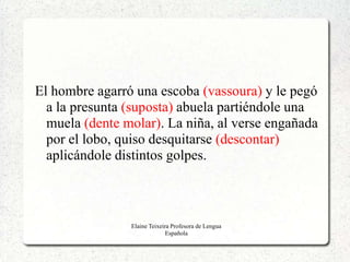 El hombre agarró una escoba (vassoura) y le pegó
  a la presunta (suposta) abuela partiéndole una
  muela (dente molar). La niña, al verse engañada
  por el lobo, quiso desquitarse (descontar)
  aplicándole distintos golpes.



                Elaine Teixeira Profesora de Lengua
                              Española
 