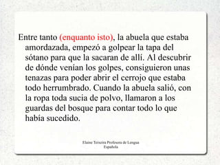 Entre tanto (enquanto isto), la abuela que estaba
 amordazada, empezó a golpear la tapa del
 sótano para que la sacaran de allí. Al descubrir
 de dónde venían los golpes, consiguieron unas
 tenazas para poder abrir el cerrojo que estaba
 todo herrumbrado. Cuando la abuela salió, con
 la ropa toda sucia de polvo, llamaron a los
 guardas del bosque para contar todo lo que
 había sucedido.

                  Elaine Teixeira Profesora de Lengua
                                Española
 