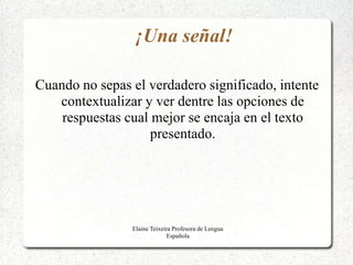 ¡Una señal!

Cuando no sepas el verdadero significado, intente
   contextualizar y ver dentre las opciones de
    respuestas cual mejor se encaja en el texto
                    presentado.




                Elaine Teixeira Profesora de Lengua
                              Española
 