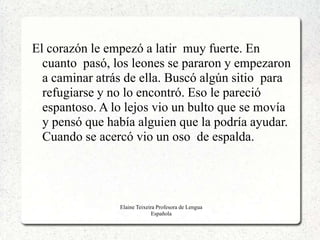 El corazón le empezó a latir muy fuerte. En
  cuanto pasó, los leones se pararon y empezaron
  a caminar atrás de ella. Buscó algún sitio para
  refugiarse y no lo encontró. Eso le pareció
  espantoso. A lo lejos vio un bulto que se movía
  y pensó que había alguien que la podría ayudar.
  Cuando se acercó vio un oso de espalda.




                Elaine Teixeira Profesora de Lengua
                              Española
 
