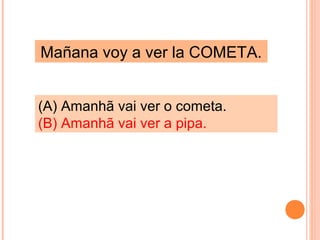 Mañana voy a ver la COMETA.
(A) Amanhã vai ver o cometa.
(B) Amanhã vai ver a pipa.

 