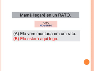 Mamá llegaré en un RATO.
RATO
MOMENTO

(A) Ela vem montada em um rato.
(B) Ela estará aqui logo.

 