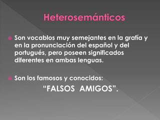  Son vocablos muy semejantes en la grafía y
en la pronunciación del español y del
portugués, pero poseen significados
diferentes en ambas lenguas.
 Son los famosos y conocidos:
“FALSOS AMIGOS”.
 