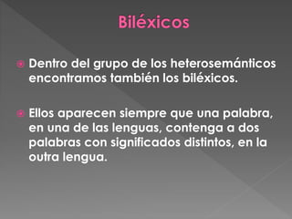 Dentro del grupo de los heterosemánticos
encontramos también los biléxicos.
 Ellos aparecen siempre que una palabra,
en una de las lenguas, contenga a dos
palabras con significados distintos, en la
outra lengua.
 