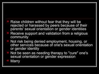 Raise children without fear that they will be
rejected or harassed by peers because of their
parents' sexual orientation or gender identities
 Receive support and validation from a religious
community
 Not risk being denied employment, housing, or
other services because of one's sexual orientation
or gender identity
 Not be seen as needing therapy to "cure" one's
sexual orientation or gender expression
 Marry
 
